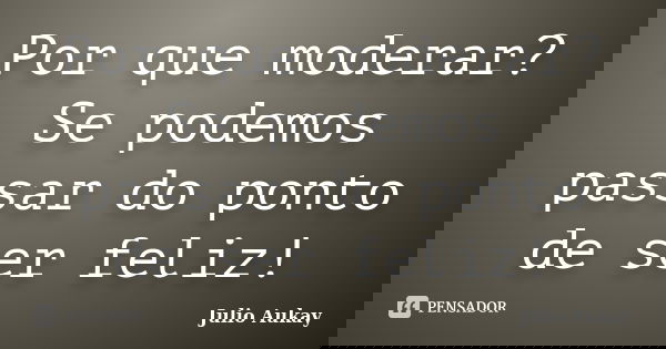Por que moderar? Se podemos passar do ponto de ser feliz!... Frase de julio Aukay.
