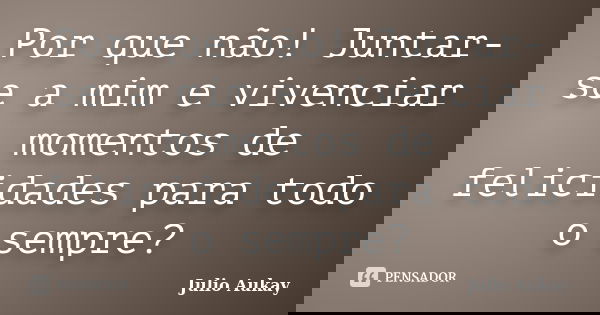 Por que não! Juntar-se a mim e vivenciar momentos de felicidades para todo o sempre?... Frase de Julio Aukay.