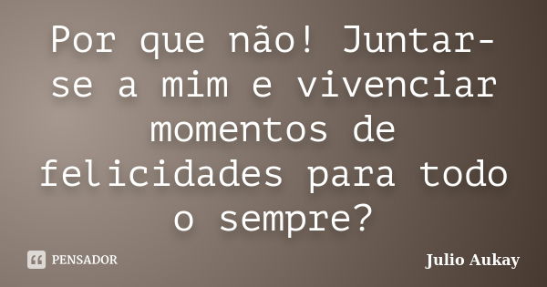 Por que não! Juntar-se a mim e vivenciar momentos de felicidades para todo o sempre?... Frase de Julio Aukay.