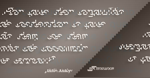 Por que ter orgulho de ostentar o que não tem, se tem vergonha de assumir o que errou?... Frase de julio aukay.