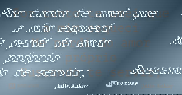 Por tanto te amei que a mim esqueci Me perdi do amor próprio Buscando te servir;... Frase de Julio Aukay.