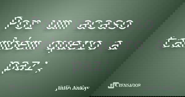 Por um acaso também quero a paz;... Frase de julio Aukay.