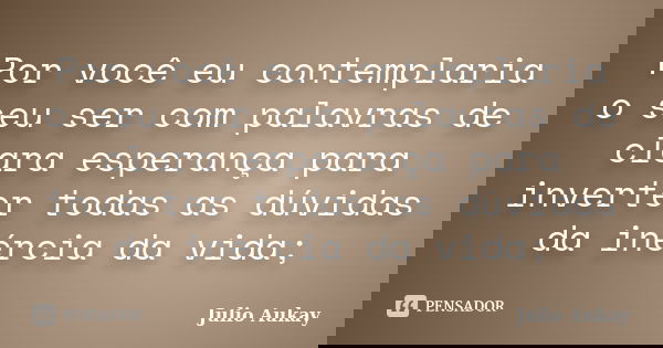 Por você eu contemplaria o seu ser com palavras de clara esperança para inverter todas as dúvidas da inércia da vida;... Frase de Julio Aukay.