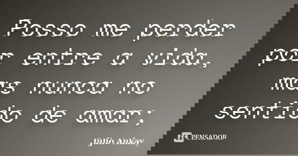 Posso me perder por entre a vida, mas nunca no sentido de amar;... Frase de Julio Aukay.