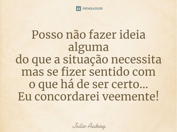 ⁠Posso não fazer ideia alguma do que a situação necessita mas se fizer sentido com o que há de ser certo... Eu concordarei veemente!... Frase de Julio Aukay.