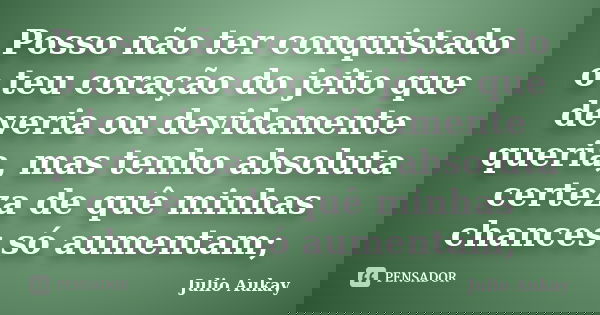 Posso não ter conquistado o teu coração do jeito que deveria ou devidamente queria, mas tenho absoluta certeza de quê minhas chances só aumentam;... Frase de Julio Aukay.