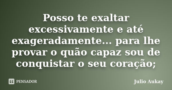 Posso te exaltar excessivamente e até exageradamente... para lhe provar o quão capaz sou de conquistar o seu coração;... Frase de julio Aukay.