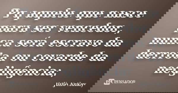 Pq aquele que nasce para ser vencedor, nunca será escravo da derrota ou covarde da negligência;... Frase de Júlio Aukay.