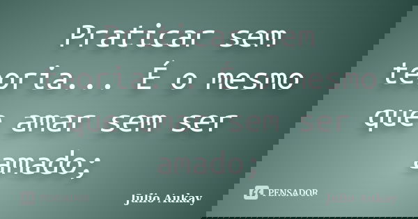 Praticar sem teoria... É o mesmo que amar sem ser amado;... Frase de Julio Aukay.