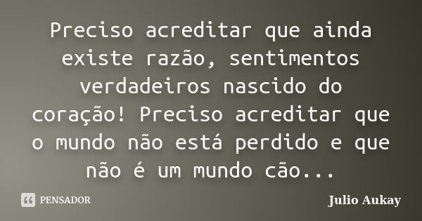 Preciso acreditar que ainda existe razão, sentimentos verdadeiros nascido do coração! Preciso acreditar que o mundo não está perdido e que não é um mundo cão...... Frase de Julio Aukay.