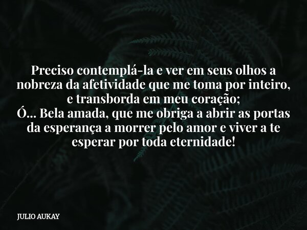 Preciso contemplá-la e ver em seus olhos a nobreza da afetividade que me toma por inteiro, e transborda em meu coração; Ó... Bela amada, que me obriga a abrir a... Frase de JULIO AUKAY.