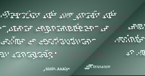 Preciso de um grão de amor para engrandecer a minha alma e estruturar o meu coração;... Frase de julio Aukay.