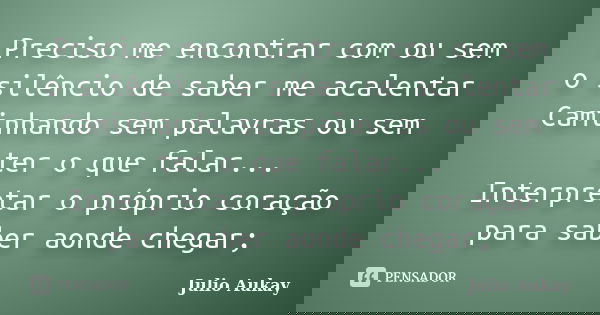 Preciso me encontrar com ou sem o silêncio de saber me acalentar Caminhando sem palavras ou sem ter o que falar... Interpretar o próprio coração para saber aond... Frase de Julio Aukay.