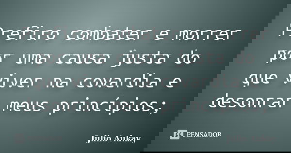 Prefiro combater e morrer por uma causa justa do que viver na covardia e desonrar meus princípios;... Frase de Julio Aukay.