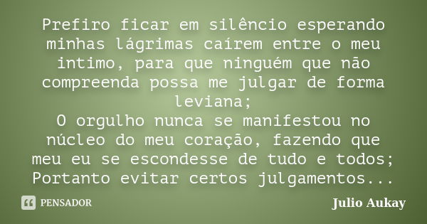 Prefiro ficar em silêncio esperando minhas lágrimas caírem entre o meu intimo, para que ninguém que não compreenda possa me julgar de forma leviana; O orgulho n... Frase de Julio Aukay.