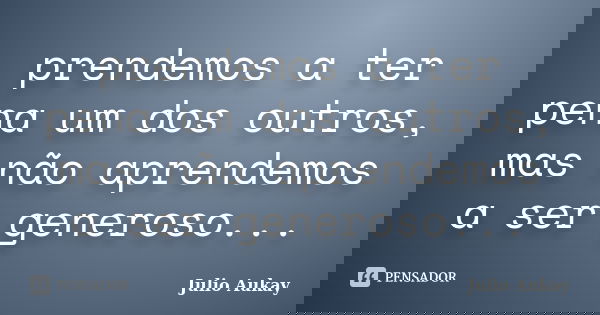 prendemos a ter pena um dos outros, mas não aprendemos a ser generoso...... Frase de Julio Aukay.