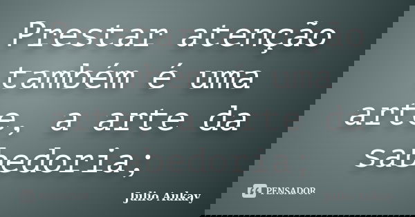 Prestar atenção também é uma arte, a arte da sabedoria;... Frase de Julio Aukay.
