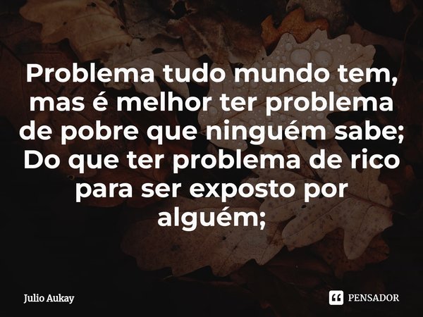 Problema tudo mundo tem, mas é melhor ter problema de pobre que ninguém sabe;
Do que ter problema de rico para ser exposto por alguém;... Frase de Julio Aukay.