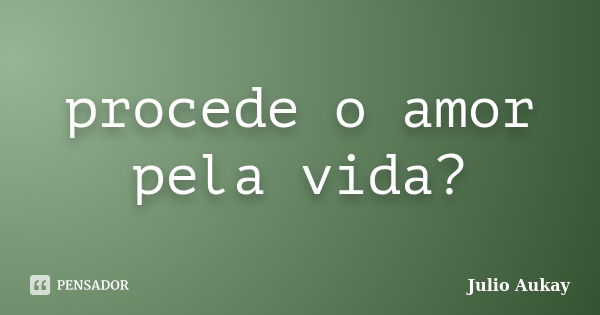 procede o amor pela vida?... Frase de Julio Aukay.