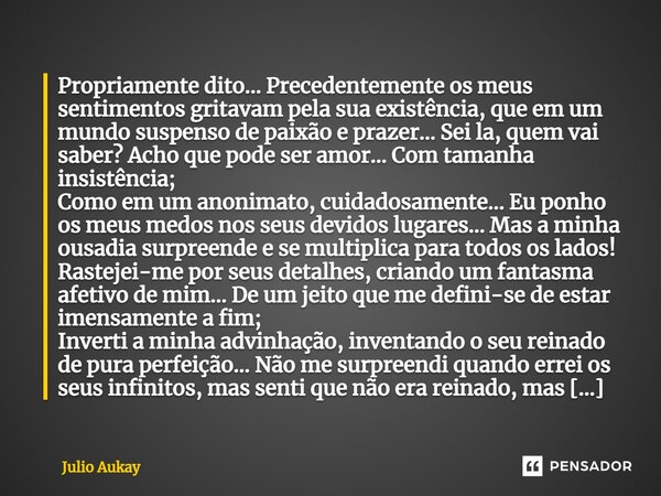 ⁠Propriamente dito... Precedentemente os meus sentimentos gritavam pela sua existência, que em um mundo suspenso de paixão e prazer... Sei la, quem vai saber? A... Frase de Julio Aukay.