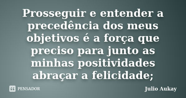 Prosseguir e entender a precedência dos meus objetivos é a força que preciso para junto as minhas positividades abraçar a felicidade;... Frase de Julio Aukay.