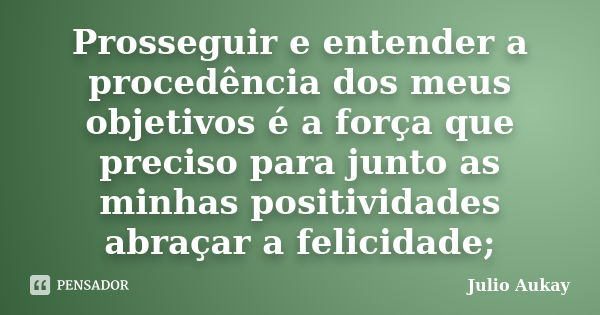 Prosseguir e entender a procedência dos meus objetivos é a força que preciso para junto as minhas positividades abraçar a felicidade;... Frase de Julio Aukay.