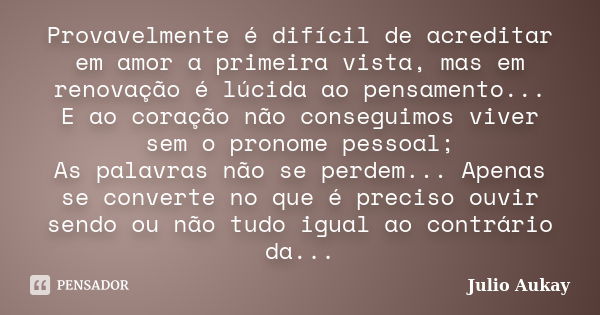 Provavelmente é difícil de acreditar em amor a primeira vista, mas em renovação é lúcida ao pensamento... E ao coração não conseguimos viver sem o pronome pesso... Frase de Julio Aukay.