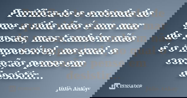 Purifica-te e entenda de que a vida não é um mar de rosas, mas também não é o impossível, no qual o coração pense em desistir...... Frase de Julio Aukay.
