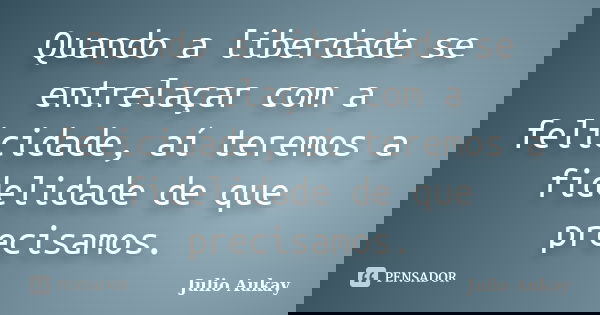Quando a liberdade se entrelaçar com a felicidade, aí teremos a fidelidade de que precisamos.... Frase de Julio Aukay.