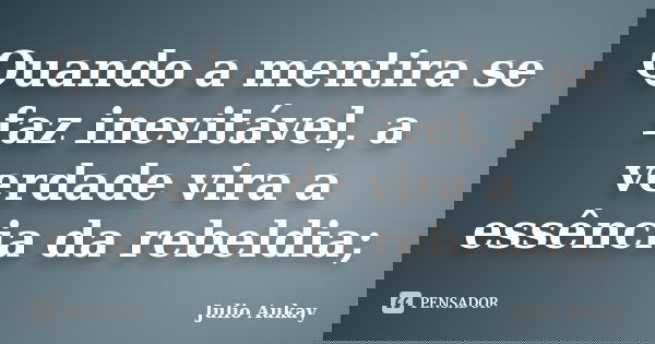 Quando a mentira se faz inevitável, a verdade vira a essência da rebeldia;... Frase de Julio Aukay.