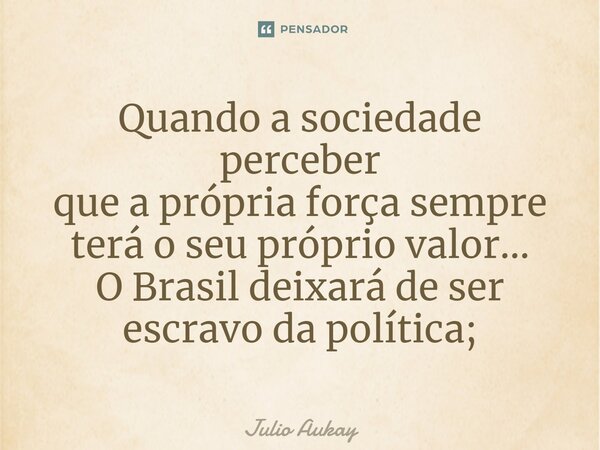 ⁠Quando a sociedade perceber que a própria força sempre terá o seu próprio valor... O Brasil deixará de ser escravo da política;... Frase de Julio Aukay.
