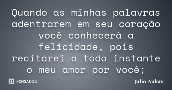 Quando as minhas palavras adentrarem em seu coração você conhecerá a felicidade, pois recitarei a todo instante o meu amor por você;... Frase de Julio Aukay.