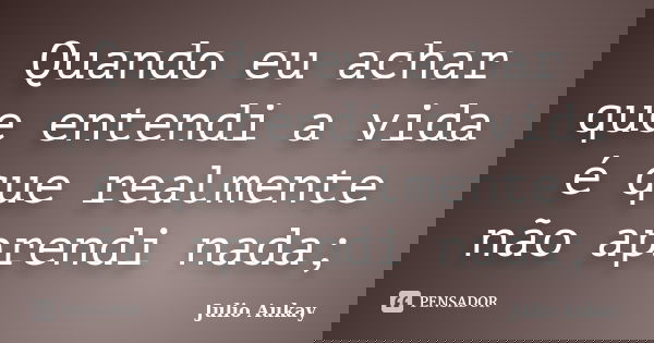 Quando eu achar que entendi a vida é que realmente não aprendi nada;... Frase de Julio Aukay.
