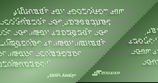 Quando eu estiver em silêncio se preocupe, pois se meu coração se cala! Imagine o meu mundo sem os meus sinceros sentimentos!... Frase de Julio Aukay.