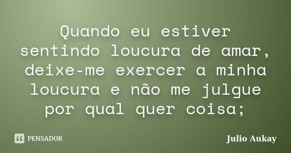 Quando eu estiver sentindo loucura de amar, deixe-me exercer a minha loucura e não me julgue por qual quer coisa;... Frase de Julio Aukay.