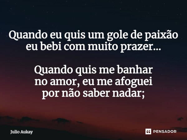 ⁠Quando eu quis um gole de paixão eu bebi com muito prazer... Quando quis me banhar no amor, eu me afoguei por não saber nadar;... Frase de Julio Aukay.