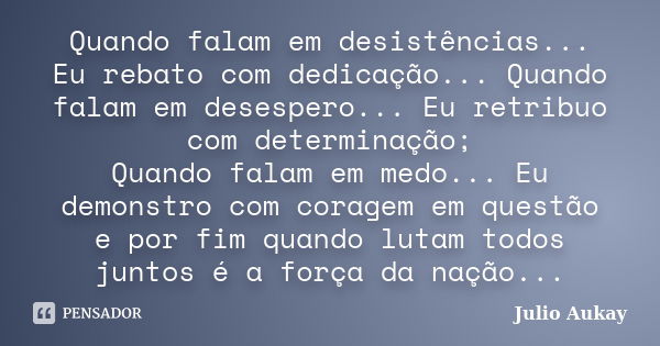 Quando falam em desistências... Eu rebato com dedicação... Quando falam em desespero... Eu retribuo com determinação; Quando falam em medo... Eu demonstro com c... Frase de Julio Aukay.