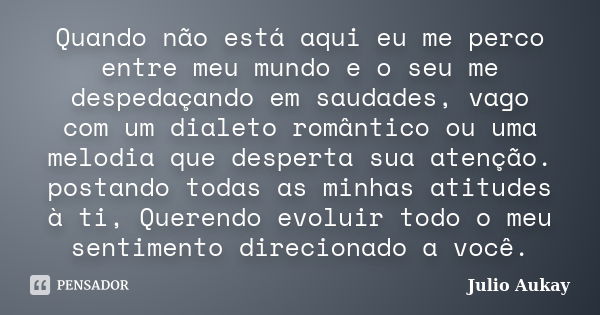 Quando não está aqui eu me perco entre meu mundo e o seu me despedaçando em saudades, vago com um dialeto romântico ou uma melodia que desperta sua atenção. pos... Frase de Julio Aukay.