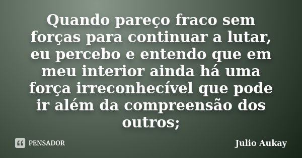 Quando pareço fraco sem forças para continuar a lutar, eu percebo e entendo que em meu interior ainda há uma força irreconhecível que pode ir além da compreensã... Frase de Julio Aukay.