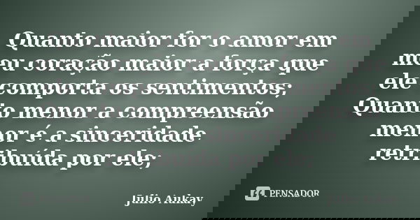 Quanto maior for o amor em meu coração maior a força que ele comporta os sentimentos; Quanto menor a compreensão menor é a sinceridade retribuída por ele;... Frase de Julio Aukay.