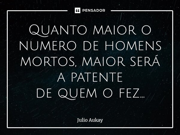 ⁠Quanto maior o numero de homens mortos, maior será a patente de quem o fez...... Frase de Julio Aukay.