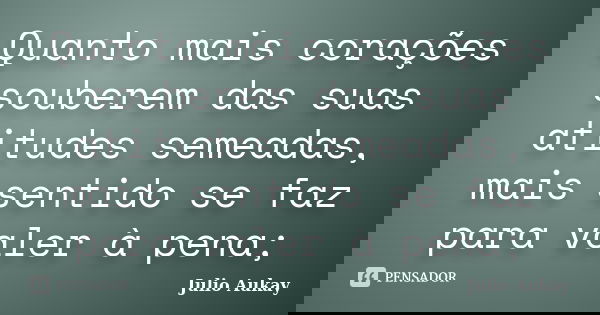 Quanto mais corações souberem das suas atitudes semeadas, mais sentido se faz para valer à pena;... Frase de Julio Aukay.