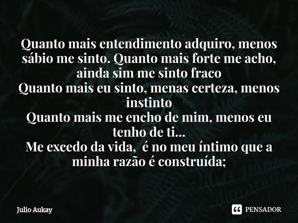 ⁠Quanto mais entendimento adquiro, menos sábio me sinto. Quanto mais forte me acho, ainda sim me sinto fraco
Quanto mais eu sinto, menas certeza, menos instinto... Frase de Julio Aukay.