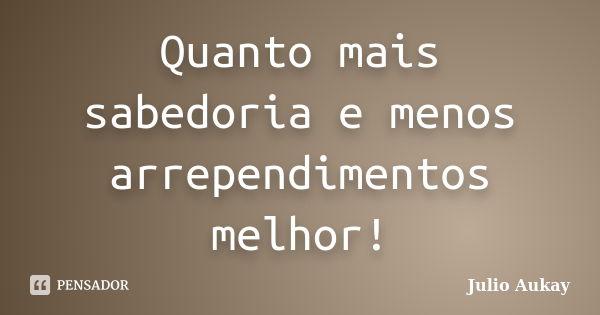 Quanto mais sabedoria e menos arrependimentos melhor!... Frase de Julio Aukay.