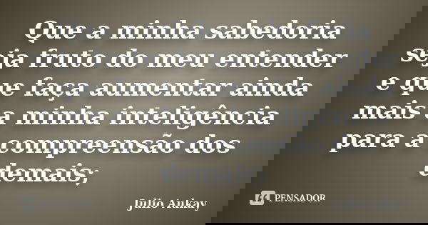 Que a minha sabedoria seja fruto do meu entender e que faça aumentar ainda mais a minha inteligência para a compreensão dos demais;... Frase de Julio Aukay.