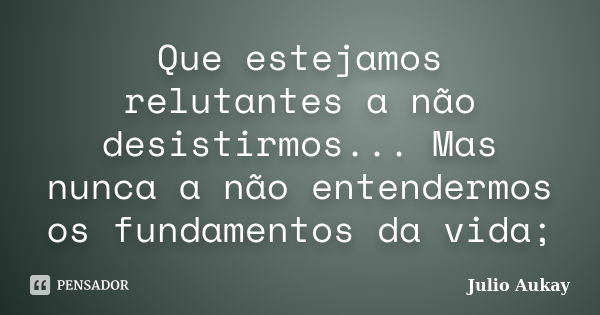 Que estejamos relutantes a não desistirmos... Mas nunca a não entendermos os fundamentos da vida;... Frase de Julio Aukay.