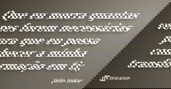 Que eu morra quantas vezes forem necessárias para que eu possa conhecer a minha transformação em ti;... Frase de Julio Aukay.