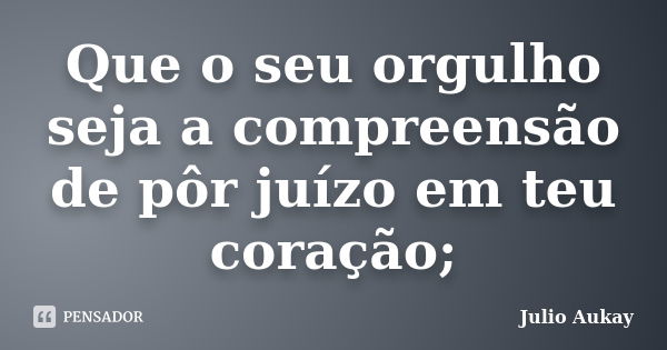 Que o seu orgulho seja a compreensão de pôr juízo em teu coração;... Frase de Julio Aukay.