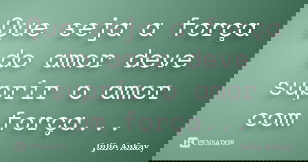 Que seja a força do amor deve suprir o amor com força...... Frase de Julio Aukay.