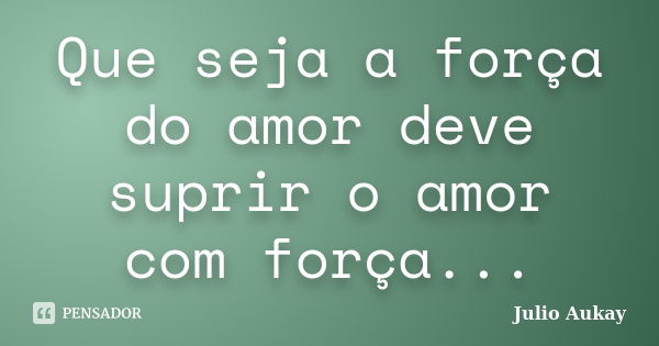 Que seja a força do amor deve suprir o amor com força...... Frase de Julio Aukay.